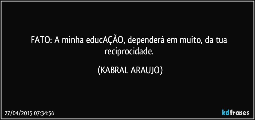 FATO: A minha educAÇÃO, dependerá em muito, da tua reciprocidade. (KABRAL ARAUJO)