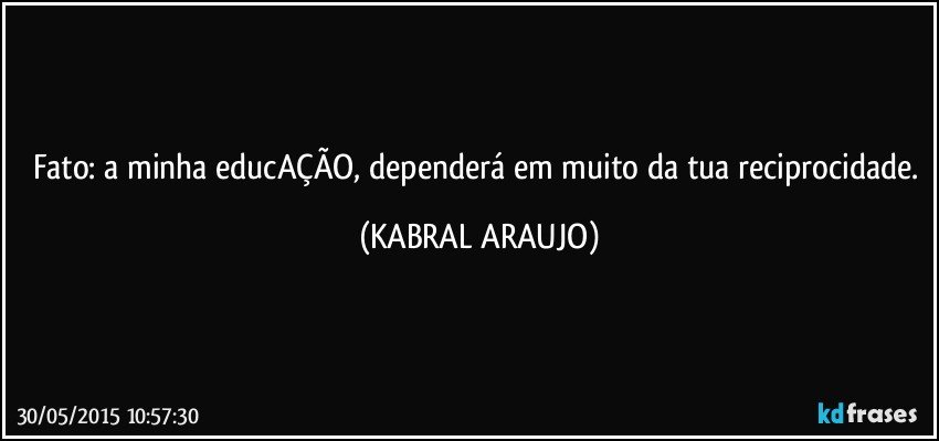 Fato: a minha educAÇÃO, dependerá em muito da tua reciprocidade. (KABRAL ARAUJO)