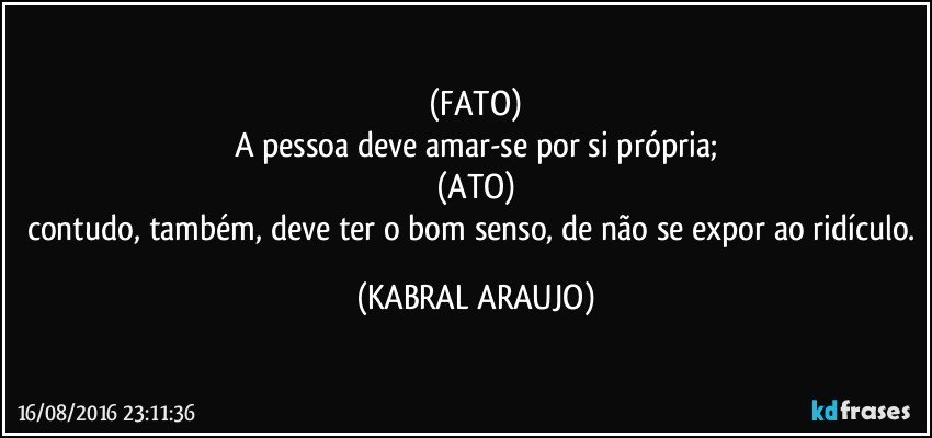 (FATO)
A pessoa deve amar-se por si própria;
(ATO)
contudo, também, deve ter o bom senso, de não se expor ao ridículo. (KABRAL ARAUJO)