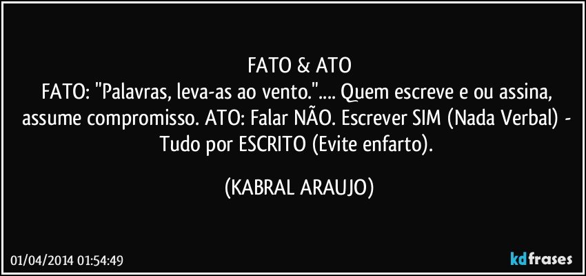 FATO & ATO
FATO: "Palavras, leva-as ao vento."... Quem escreve e/ou assina, assume compromisso. ATO: Falar NÃO. Escrever SIM (Nada Verbal) - Tudo por ESCRITO (Evite enfarto). (KABRAL ARAUJO)