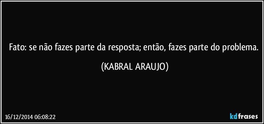 Fato: se não fazes parte da resposta; então, fazes parte do problema. (KABRAL ARAUJO)