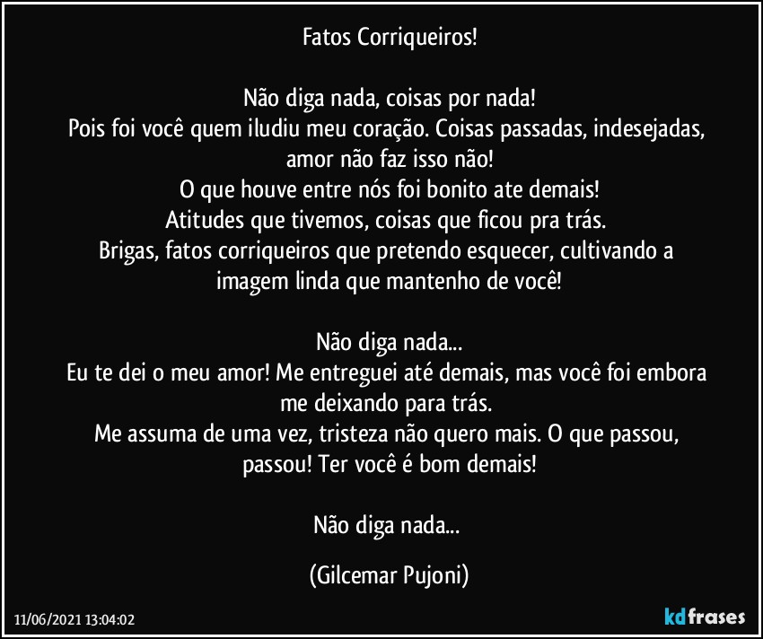 Fatos Corriqueiros!

Não diga nada, coisas por nada!
Pois foi você quem iludiu meu coração.  Coisas passadas, indesejadas, amor não faz isso não!
O que houve entre nós foi bonito ate demais!
Atitudes que tivemos, coisas que ficou pra trás. 
Brigas, fatos corriqueiros que pretendo esquecer, cultivando a imagem linda que mantenho de você!

Não diga nada...
Eu te dei o meu amor! Me entreguei até demais, mas você foi embora me deixando para trás. 
Me assuma de uma vez, tristeza não quero mais. O que passou, passou! Ter você é bom demais!

Não diga nada... (Gilcemar Pujoni)