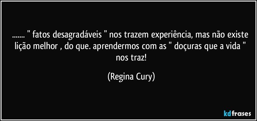 ... " fatos desagradáveis " nos trazem experiência, mas  não existe  lição   melhor ,   do que.  aprendermos  com as " doçuras que a vida "  nos traz! (Regina Cury)