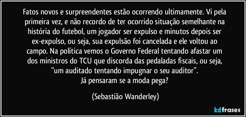 Fatos novos e surpreendentes estão ocorrendo ultimamente. Vi pela primeira vez, e não recordo de ter ocorrido situação semelhante na história do futebol, um jogador ser expulso e minutos depois ser ex-expulso, ou seja, sua expulsão foi cancelada e ele voltou ao campo. Na política vemos o Governo Federal tentando afastar um dos ministros do TCU que discorda das pedaladas fiscais, ou seja, “um auditado tentando impugnar o seu auditor”. 
Já pensaram se a moda pega? (Sebastião Wanderley)