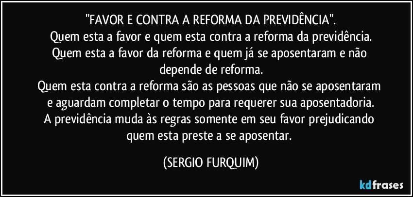 "FAVOR E CONTRA A REFORMA DA PREVIDÊNCIA".
Quem esta a favor e quem esta contra a reforma da previdência.
Quem esta a favor da reforma e quem já se aposentaram e não depende de reforma.
Quem esta contra a reforma são as pessoas que não se aposentaram e aguardam completar o tempo para requerer sua aposentadoria.
A previdência muda às regras somente em seu favor prejudicando quem esta preste a se aposentar. (SERGIO FURQUIM)