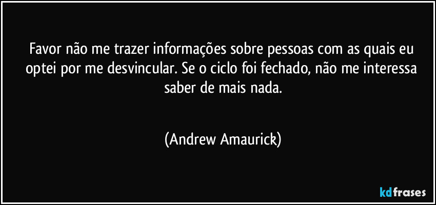 Favor não me trazer informações sobre pessoas com as quais eu optei por me desvincular. Se o ciclo foi fechado, não me interessa saber de mais nada.
 (Andrew Amaurick)