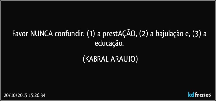 Favor NUNCA confundir: (1) a prestAÇÃO, (2) a bajulação e, (3) a educação. (KABRAL ARAUJO)