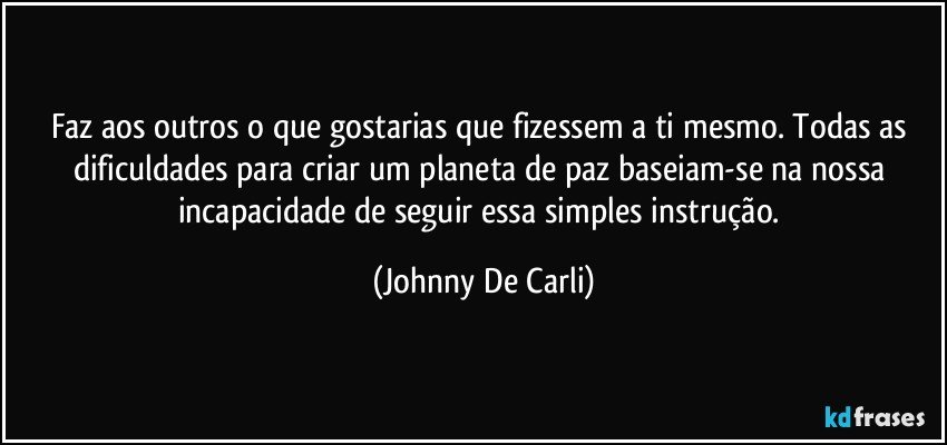 Faz aos outros o que gostarias que fizessem a ti mesmo. Todas as dificuldades para criar um planeta de paz baseiam-se na nossa incapacidade de seguir essa simples instrução. (Johnny De Carli)