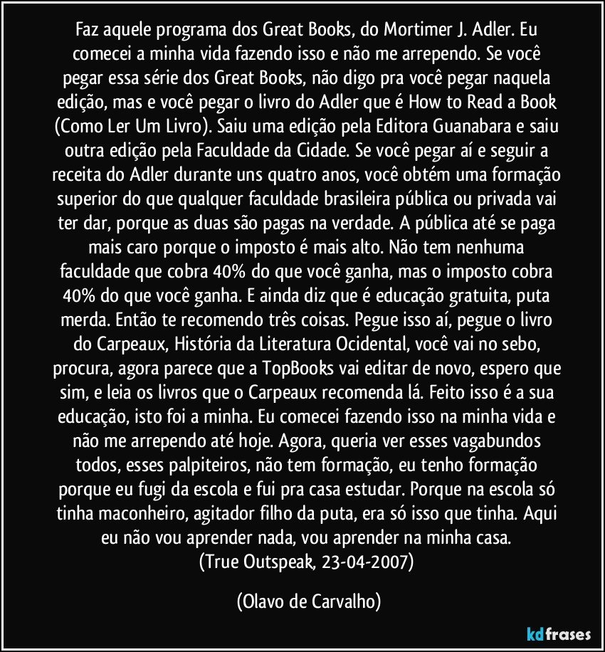 Faz aquele programa dos Great Books, do Mortimer J. Adler. Eu comecei a minha vida fazendo isso e não me arrependo. Se você pegar essa série dos Great Books, não digo pra você pegar naquela edição, mas e você pegar o livro do Adler que é How to Read a Book (Como Ler Um Livro). Saiu uma edição pela Editora Guanabara e saiu outra edição pela Faculdade da Cidade. Se você pegar aí e seguir a receita do Adler durante uns quatro anos, você obtém uma formação superior do que qualquer faculdade brasileira pública ou privada vai ter dar, porque as duas são pagas na verdade. A pública até se paga mais caro porque o imposto é mais alto. Não tem nenhuma faculdade que cobra 40% do que você ganha, mas o imposto cobra 40% do que você ganha. E ainda diz que é educação gratuita, puta merda. Então te recomendo três coisas. Pegue isso aí, pegue o livro do Carpeaux, História da Literatura Ocidental, você vai no sebo, procura, agora parece que a TopBooks vai editar de novo, espero que sim, e leia os livros que o Carpeaux recomenda lá. Feito isso é a sua educação, isto foi a minha. Eu comecei fazendo isso na minha vida e não me arrependo até hoje. Agora, queria ver esses vagabundos todos, esses palpiteiros, não tem formação, eu tenho formação porque eu fugi da escola e fui pra casa estudar. Porque na escola só tinha maconheiro, agitador filho da puta, era só isso que tinha. Aqui eu não vou aprender nada, vou aprender na minha casa. 
(True Outspeak, 23-04-2007) (Olavo de Carvalho)