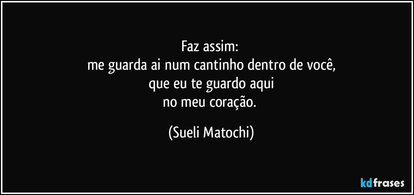 Faz assim: 
me guarda ai num cantinho dentro de você,
que eu te guardo aqui
no meu coração. (Sueli Matochi)