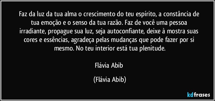 Faz da luz da tua alma o crescimento do teu espírito, a constância de tua emoção e o senso da tua razão. Faz de você uma pessoa irradiante, propague sua luz, seja autoconfiante, deixe à mostra suas cores e essências, agradeça pelas mudanças que pode fazer por si mesmo. No teu interior está tua plenitude.

Flávia Abib (Flávia Abib)