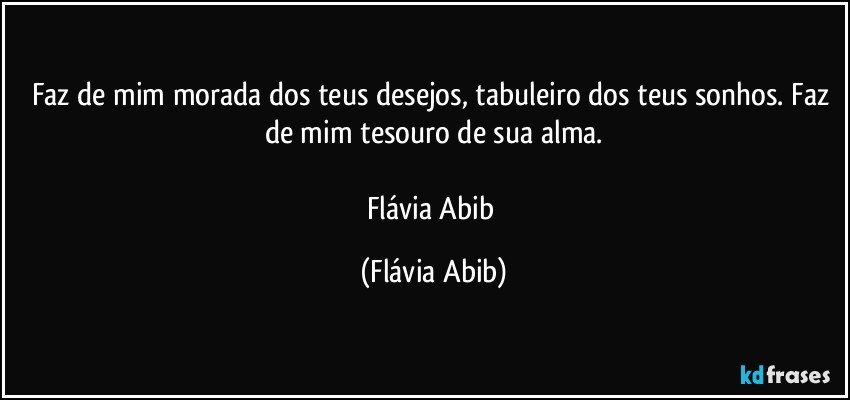 Faz de mim morada dos teus desejos, tabuleiro dos teus sonhos. Faz de mim tesouro de sua alma.

Flávia Abib (Flávia Abib)