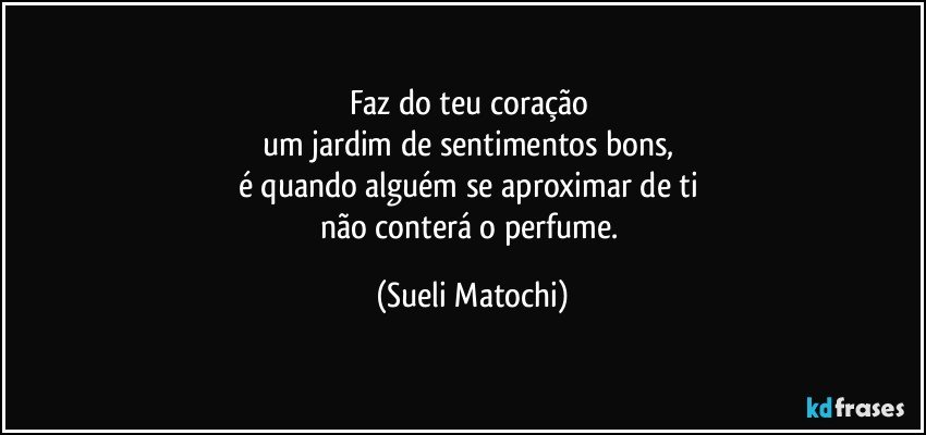 Faz do teu coração 
um jardim de sentimentos bons, 
é quando alguém se aproximar de ti 
não conterá o perfume. (Sueli Matochi)