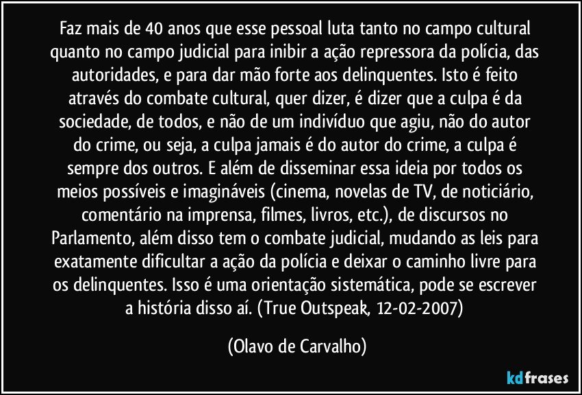 Faz mais de 40 anos que esse pessoal luta tanto no campo cultural quanto no campo judicial para inibir a ação repressora da polícia, das autoridades, e para dar mão forte aos delinquentes. Isto é feito através do combate cultural, quer dizer, é dizer que a culpa é da sociedade, de todos, e não de um indivíduo que agiu, não do autor do crime, ou seja, a culpa jamais é do autor do crime, a culpa é sempre dos outros. E além de disseminar essa ideia por todos os meios possíveis e imagináveis (cinema, novelas de TV, de noticiário, comentário na imprensa, filmes, livros, etc.), de discursos no Parlamento, além disso tem o combate judicial, mudando as leis para exatamente dificultar a ação da polícia e deixar o caminho livre para os delinquentes. Isso é uma orientação sistemática, pode se escrever a história disso aí. (True Outspeak, 12-02-2007) (Olavo de Carvalho)