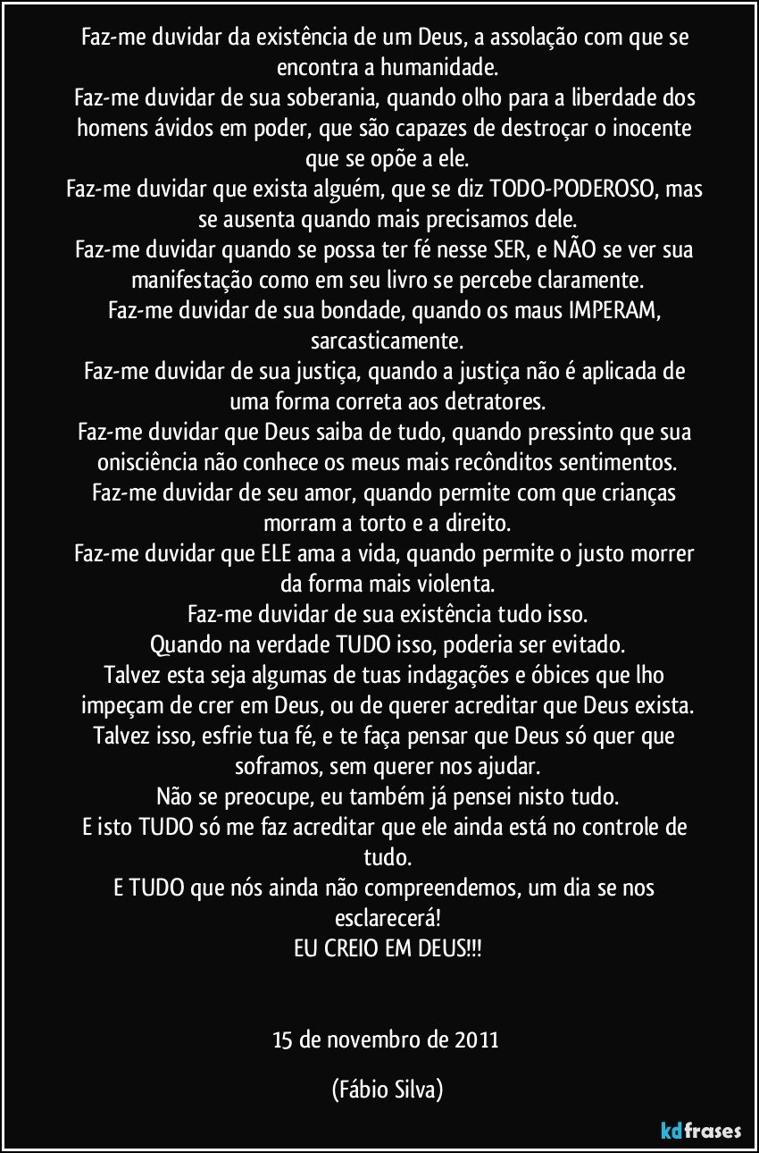 Faz-me duvidar da existência de um Deus, a assolação com que se encontra a humanidade.
Faz-me duvidar de sua soberania, quando olho para a liberdade dos homens ávidos em poder, que são capazes de destroçar o inocente que se opõe a ele.
Faz-me duvidar que exista alguém, que se diz TODO-PODEROSO, mas se ausenta quando mais precisamos dele.
Faz-me duvidar quando se possa ter fé nesse SER, e NÃO se ver sua manifestação como em seu livro se percebe claramente.
Faz-me duvidar de sua bondade, quando os maus IMPERAM, sarcasticamente.
Faz-me duvidar de sua justiça, quando a justiça não é aplicada de uma forma correta aos detratores.
Faz-me duvidar que Deus saiba de tudo, quando pressinto que sua onisciência não conhece os meus mais recônditos sentimentos.
Faz-me duvidar de seu amor, quando permite com que crianças morram a torto e a direito.
Faz-me duvidar que ELE ama a vida, quando permite o justo morrer da forma mais violenta.
Faz-me duvidar de sua existência tudo isso.
Quando na verdade TUDO isso, poderia ser evitado.
Talvez esta seja algumas de tuas indagações e óbices que lho impeçam de crer em Deus, ou de querer acreditar que Deus exista.
Talvez isso, esfrie tua fé, e te faça pensar que Deus só quer que soframos, sem querer nos ajudar.
Não se preocupe, eu também já pensei nisto tudo.
E isto TUDO só me faz acreditar que ele ainda está no controle de tudo.
E TUDO que nós ainda não compreendemos, um dia se nos esclarecerá!
EU CREIO EM DEUS!!!


15 de novembro de 2011 (Fábio Silva)