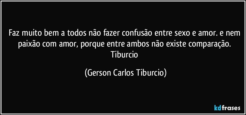 Faz muito bem a todos não fazer confusão entre sexo e amor. e nem paixão com amor, porque entre ambos não existe comparação. Tiburcio (Gerson Carlos Tiburcio)