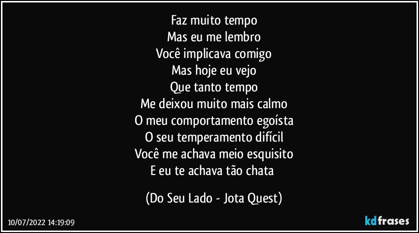 Faz muito tempo
Mas eu me lembro
Você implicava comigo
Mas hoje eu vejo
Que tanto tempo
Me deixou muito mais calmo
O meu comportamento egoísta
O seu temperamento difícil
Você me achava meio esquisito
E eu te achava tão chata (Do Seu Lado - Jota Quest)