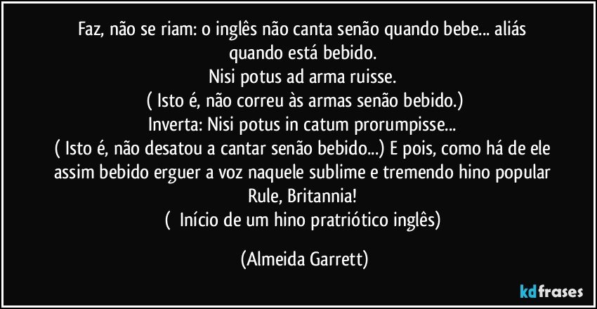 Faz, não se riam: o inglês não canta senão quando bebe... aliás quando está bebido. 
Nisi potus ad arma ruisse.¹
(¹Isto é, não correu às armas senão bebido.)
Inverta: Nisi potus in catum prorumpisse...²
(²Isto é, não desatou a cantar senão bebido...) E pois, como há de ele assim bebido erguer a voz naquele sublime e tremendo hino popular Rule, Britannia!³
( ³Início de um hino pratriótico inglês) (Almeida Garrett)