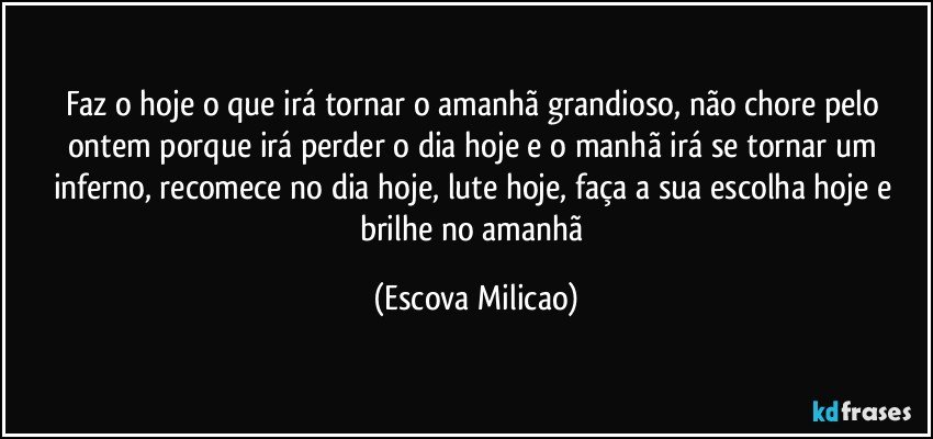 Faz o hoje o que irá tornar o amanhã grandioso, não chore pelo ontem porque irá perder o dia hoje e o manhã irá se tornar um inferno, recomece no dia hoje, lute hoje, faça a sua escolha hoje e brilhe no amanhã (Escova Milicao)