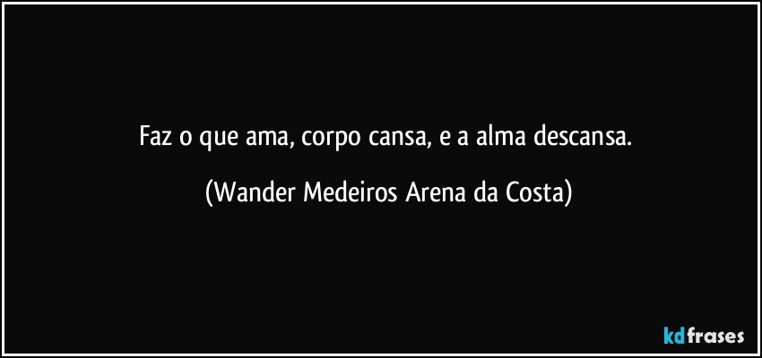 Faz o que ama, corpo cansa, e a alma descansa. (Wander Medeiros Arena da Costa)