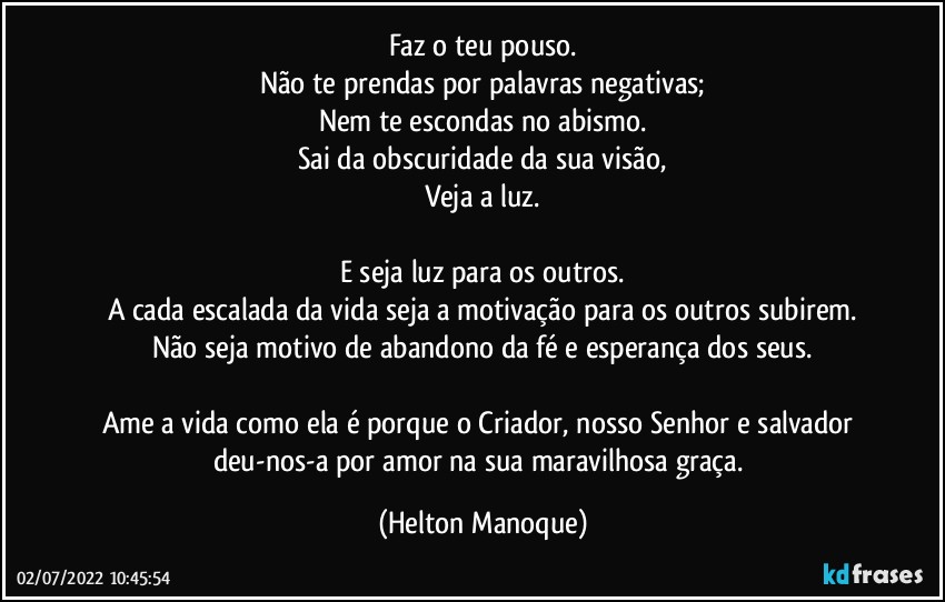 Faz o teu pouso.
Não te prendas por palavras negativas;
Nem te escondas no abismo.
Sai da obscuridade da sua visão,
Veja a luz.

E seja luz para os outros.
A cada escalada da vida seja a motivação para os outros subirem.
Não seja motivo de abandono da fé e esperança dos seus.

Ame a vida como ela é porque o Criador, nosso Senhor e salvador deu-nos-a por amor na sua maravilhosa graça. (Helton Manoque)