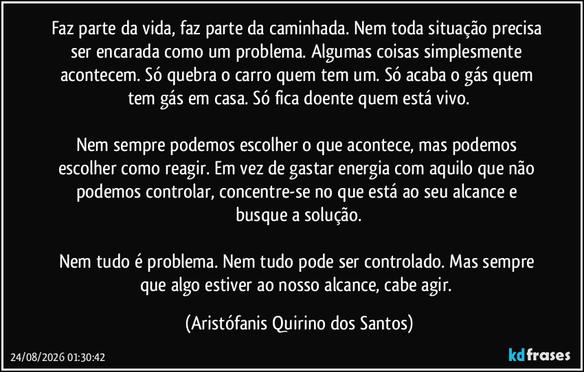 Faz parte da vida, faz parte da caminhada. Nem toda situação precisa ser encarada como um problema. Algumas coisas simplesmente acontecem. Só quebra o carro quem tem um. Só acaba o gás quem tem gás em casa. Só fica doente quem está vivo.
Nem sempre podemos escolher o que acontece, mas podemos escolher como reagir. Em vez de gastar energia com aquilo que não podemos controlar, concentre-se no que está ao seu alcance e busque a solução.
Nem tudo é problema. Nem tudo pode ser controlado. Mas sempre que algo estiver ao nosso alcance, cabe agir. (Aristófanis Quirino dos Santos)