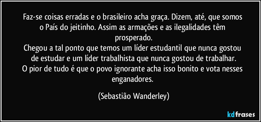 Faz-se coisas erradas e o brasileiro acha graça. Dizem, até, que somos o País do jeitinho. Assim as armações e as ilegalidades têm prosperado.
Chegou a tal ponto que temos um líder estudantil que nunca gostou de estudar e um líder trabalhista que nunca gostou de trabalhar.
O pior de tudo é que o povo ignorante acha isso bonito e vota nesses enganadores. (Sebastião Wanderley)