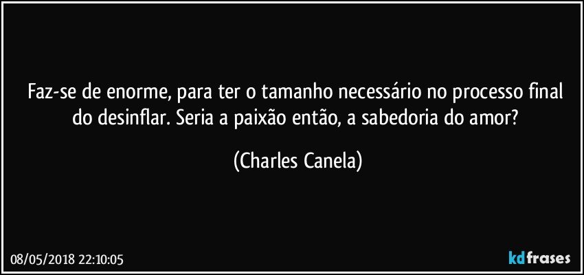 Faz-se de enorme, para ter o tamanho necessário no processo final do desinflar. Seria a paixão então, a sabedoria do amor? (Charles Canela)