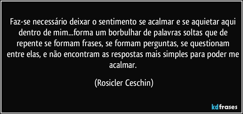 Faz-se necessário deixar o sentimento se acalmar e se aquietar aqui dentro de mim...forma  um borbulhar de palavras soltas que de repente se formam frases, se formam perguntas, se questionam entre elas, e não encontram as respostas mais simples para poder me acalmar. (Rosicler Ceschin)