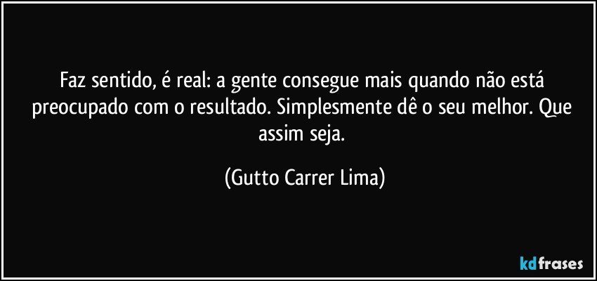 Faz sentido, é real: a gente consegue mais quando não está preocupado com o resultado. Simplesmente dê o seu melhor. Que assim seja. (Gutto Carrer Lima)