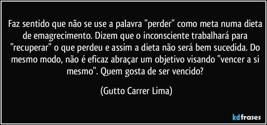 Faz sentido que não se use a palavra "perder" como meta numa dieta de emagrecimento. Dizem que o inconsciente trabalhará para "recuperar" o que perdeu e assim a dieta não será bem sucedida. Do mesmo modo, não é eficaz abraçar um objetivo visando "vencer a si mesmo". Quem gosta de ser vencido? (Gutto Carrer Lima)