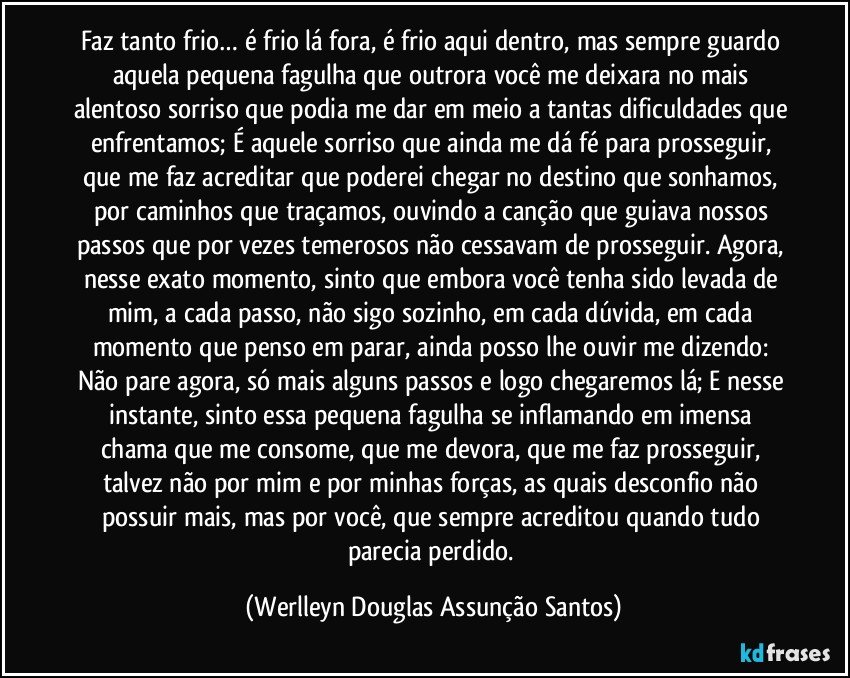 Faz tanto frio… é frio lá fora, é frio aqui dentro, mas sempre guardo aquela pequena fagulha que outrora você me deixara no mais alentoso sorriso que podia me dar em meio a tantas dificuldades que enfrentamos; É aquele sorriso que ainda me dá fé para prosseguir, que me faz acreditar que poderei chegar no destino que sonhamos, por caminhos que traçamos, ouvindo a canção que guiava nossos passos que por vezes temerosos não cessavam de prosseguir. Agora, nesse exato momento, sinto que embora você tenha sido levada de mim, a cada passo, não sigo sozinho, em cada dúvida, em cada momento que penso em parar, ainda posso lhe ouvir me dizendo: Não pare agora, só mais alguns passos e logo chegaremos lá; E nesse instante, sinto essa pequena fagulha se inflamando em imensa chama que me consome, que me devora, que me faz prosseguir, talvez não por mim e por minhas forças, as quais desconfio não possuir mais, mas por você, que sempre acreditou quando tudo parecia perdido. (Werlleyn Douglas Assunção Santos)