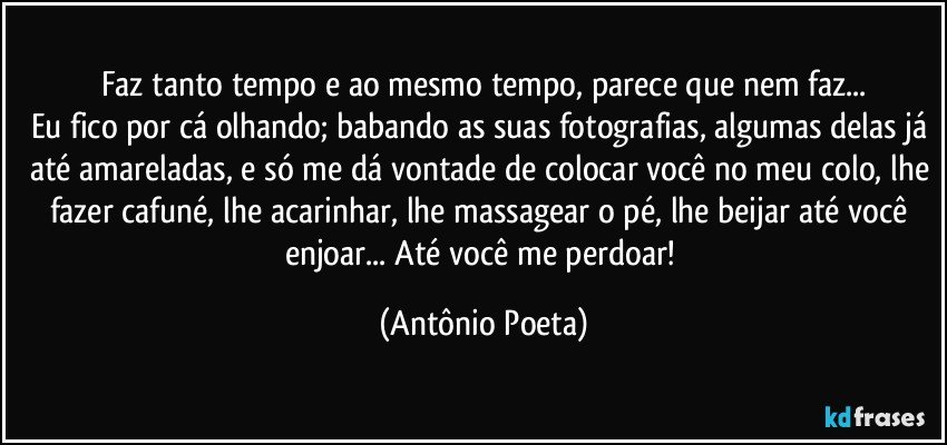 Faz tanto tempo e ao mesmo tempo, parece que nem faz...
Eu fico por cá olhando; babando as suas fotografias, algumas delas já até amareladas, e só me dá vontade de colocar você no meu colo, lhe fazer cafuné, lhe acarinhar, lhe massagear o pé, lhe beijar até você enjoar... Até você me perdoar! (Antônio Poeta)