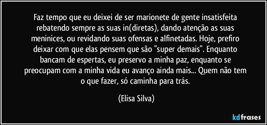 Faz tempo que eu deixei de ser marionete de gente insatisfeita rebatendo sempre as suas in(diretas), dando atenção as suas meninices, ou revidando suas ofensas e alfinetadas. Hoje, prefiro deixar com que elas pensem que são "super demais". Enquanto bancam de espertas, eu preservo a minha paz, enquanto se preocupam com a minha vida eu avanço ainda mais... Quem não tem o que fazer, só caminha para trás. (Elisa Silva)