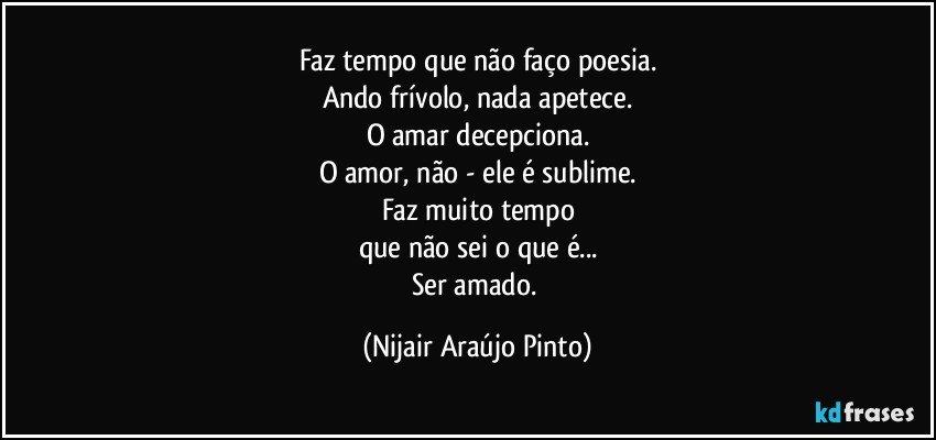 Faz tempo que não faço poesia.
Ando frívolo, nada apetece.
O amar decepciona.
O amor, não - ele é sublime.
Faz muito tempo
que não sei o que é...
Ser amado. (Nijair Araújo Pinto)