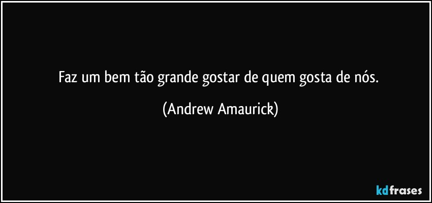 Faz um bem tão grande gostar de quem gosta de nós. (Andrew Amaurick)