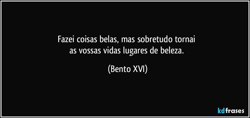 Fazei coisas belas, mas sobretudo tornai 
as vossas vidas lugares de beleza. (Bento XVI)