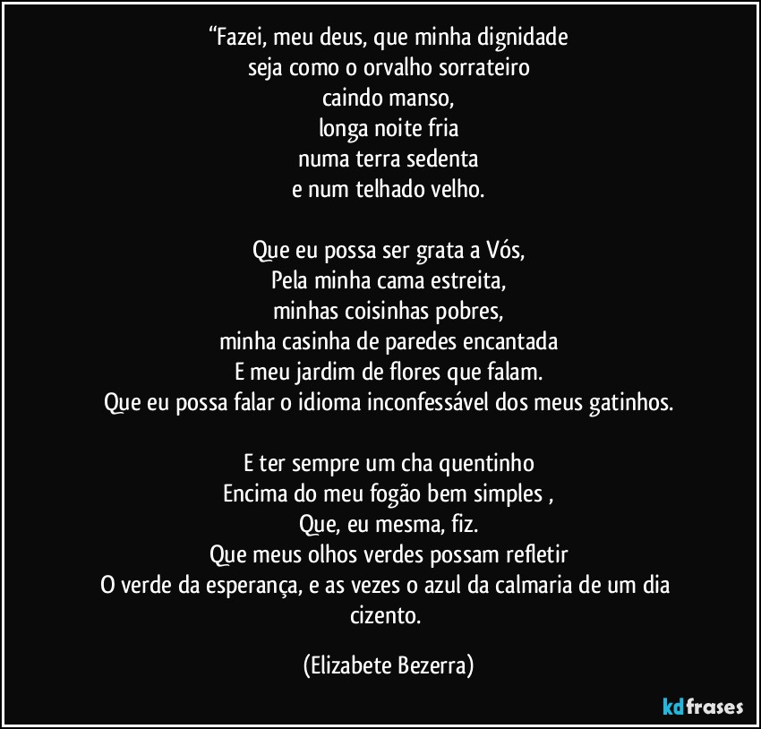 “Fazei, meu deus, que minha dignidade
seja como o orvalho sorrateiro
caindo manso,
longa noite fria
numa terra sedenta
e num telhado velho.

Que eu possa ser grata a Vós,
Pela minha cama estreita,
minhas coisinhas pobres,
minha casinha de paredes encantada
E meu jardim de flores que falam.
Que eu possa falar o idioma inconfessável dos meus gatinhos.

E ter sempre um cha quentinho
Encima do meu fogão bem simples ,
Que, eu mesma, fiz.
Que meus olhos verdes possam refletir
O verde da esperança, e as vezes o azul da calmaria de um dia cizento. (Elizabete Bezerra)
