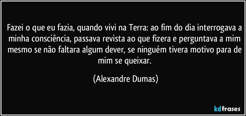 Fazei o que eu fazia, quando vivi na Terra: ao fim do dia interrogava a minha consciência, passava revista ao que fizera e perguntava a mim mesmo se não faltara algum dever, se ninguém tivera motivo para de mim se queixar. (Alexandre Dumas)