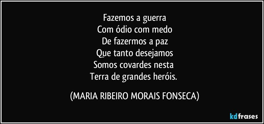 Fazemos a guerra
Com ódio com medo
De fazermos a paz
Que tanto desejamos
Somos covardes nesta 
Terra de grandes heróis. (MARIA RIBEIRO MORAIS FONSECA)