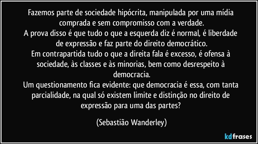 Fazemos parte de sociedade hipócrita, manipulada por uma mídia comprada e sem compromisso com a verdade.
A prova disso é que tudo o que a esquerda diz é normal, é liberdade de expressão e faz parte do direito democrático.
Em contrapartida tudo o que a direita fala é excesso, é ofensa à sociedade, às classes e às minorias, bem como desrespeito à democracia.
Um questionamento fica evidente: que democracia é essa, com tanta parcialidade, na qual só existem limite e distinção no direito de expressão para uma das partes? (Sebastião Wanderley)