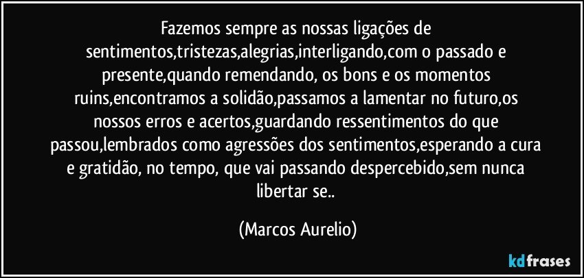 Fazemos sempre as nossas ligações de sentimentos,tristezas,alegrias,interligando,com o passado e  presente,quando remendando, os bons e os momentos ruins,encontramos a solidão,passamos a lamentar no futuro,os nossos erros e acertos,guardando ressentimentos do que passou,lembrados como agressões dos sentimentos,esperando a cura e gratidão, no tempo, que vai passando despercebido,sem nunca  libertar se.. (Marcos Aurelio)