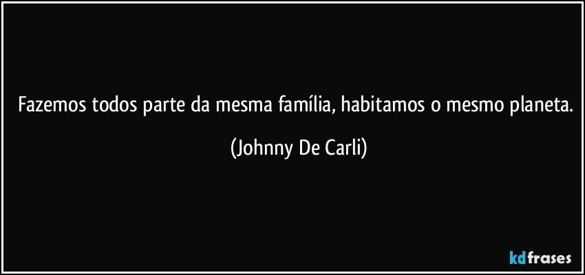 Fazemos todos parte da mesma família, habitamos o mesmo planeta. (Johnny De Carli)