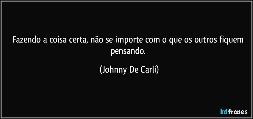 Fazendo a coisa certa, não se importe com o que os outros fiquem pensando. (Johnny De Carli)