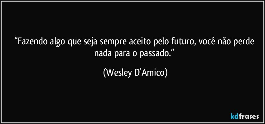 “Fazendo algo que seja sempre aceito pelo futuro, você não perde nada para o passado.” (Wesley D'Amico)