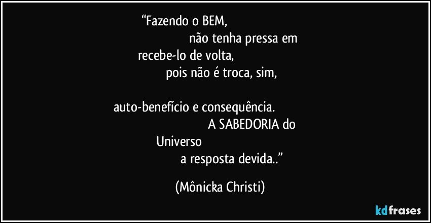 “Fazendo o BEM,                                                                                                                                             não tenha pressa em recebe-lo de volta,                                                                                                                      pois não é troca, sim,                                                                                                                                           auto-benefício e consequência.                                                                                                                                          A SABEDORIA do Universo                                                                                                                            a resposta devida..” (Mônicka Christi)