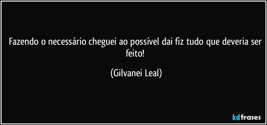 Fazendo o necessário cheguei ao possível dai fiz tudo que deveria ser feito! (Gilvanei Leal)