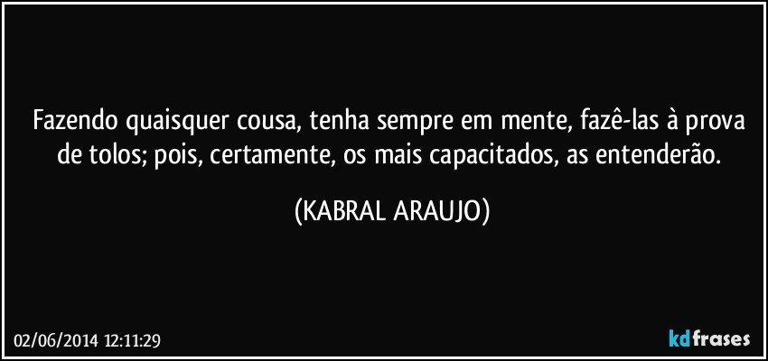 Fazendo quaisquer cousa, tenha sempre em mente, fazê-las à prova de tolos; pois, certamente, os mais capacitados, as entenderão. (KABRAL ARAUJO)