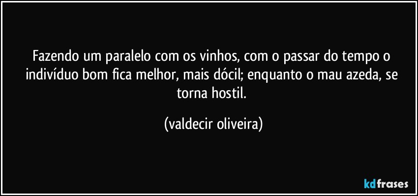 Fazendo um paralelo com os vinhos, com o passar do tempo o indivíduo bom fica melhor, mais dócil; enquanto o mau azeda, se torna hostil. (valdecir oliveira)