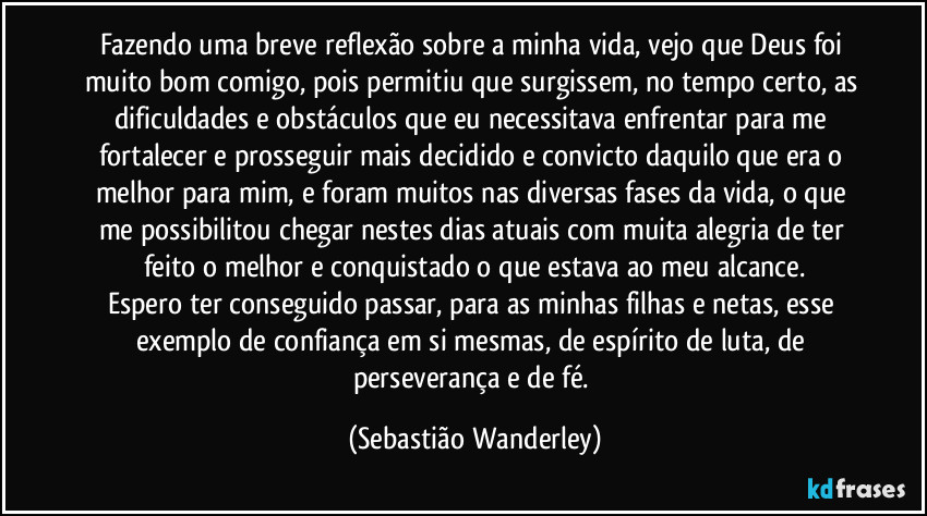 Fazendo uma breve reflexão sobre a minha vida, vejo que Deus foi muito bom comigo, pois permitiu que surgissem, no tempo certo, as dificuldades e obstáculos que eu necessitava enfrentar para me fortalecer e prosseguir mais decidido e convicto daquilo que era o melhor para mim, e foram muitos nas diversas fases da vida, o que me possibilitou chegar nestes dias atuais com muita alegria de ter feito o melhor e conquistado o que estava ao meu alcance.
Espero ter conseguido passar, para as minhas filhas e netas, esse exemplo de confiança em si mesmas, de espírito de luta, de perseverança e de fé. (Sebastião Wanderley)